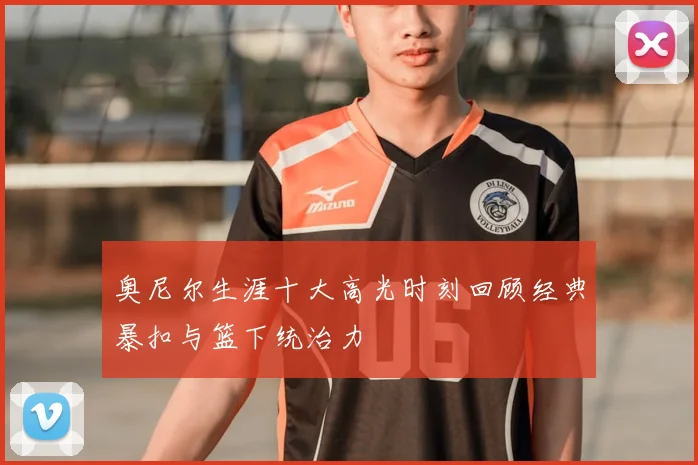 奥尼尔生涯十大高光时刻回顾经典暴扣与篮下统治力